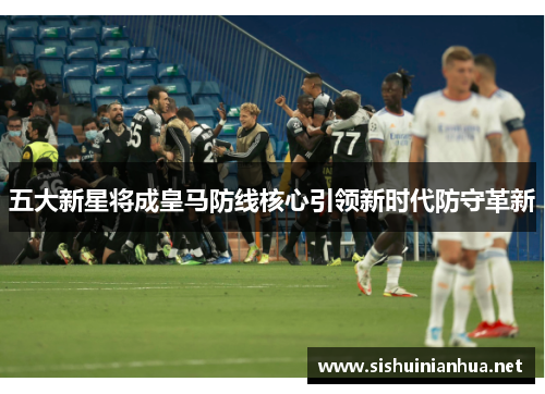 五大新星将成皇马防线核心引领新时代防守革新