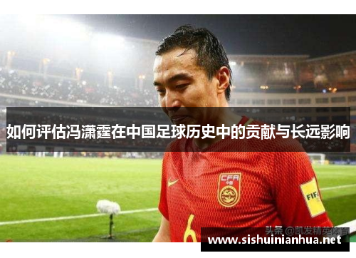 如何评估冯潇霆在中国足球历史中的贡献与长远影响