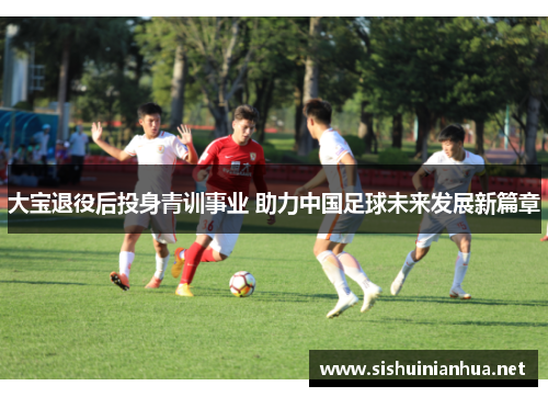 大宝退役后投身青训事业 助力中国足球未来发展新篇章