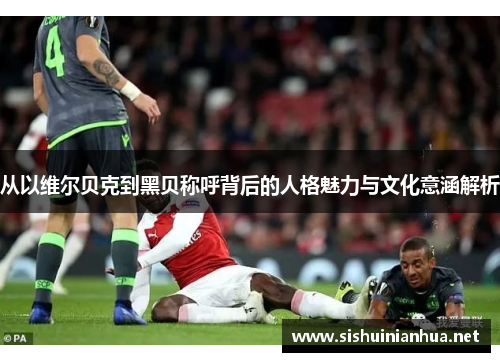 从以维尔贝克到黑贝称呼背后的人格魅力与文化意涵解析