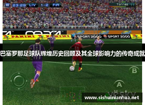 巴塞罗那足球队辉煌历史回顾及其全球影响力的传奇成就