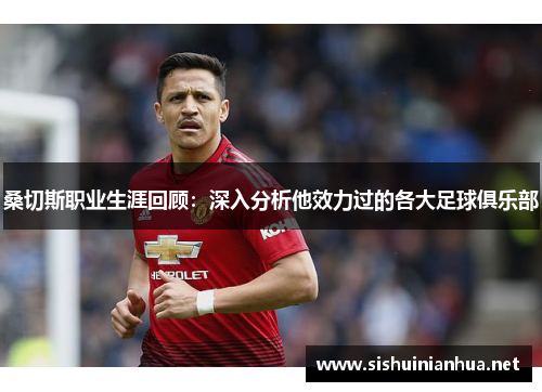 桑切斯职业生涯回顾:深入分析他效力过的各大足球俱乐部 桑切斯职业生涯回顾:深入分析他效力过的各大足球俱乐部