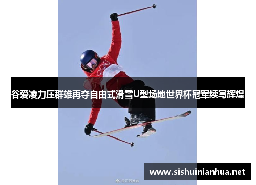 谷爱凌力压群雄再夺自由式滑雪U型场地世界杯冠军续写辉煌