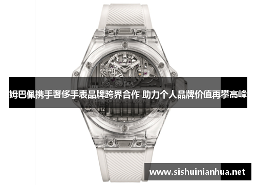 姆巴佩携手奢侈手表品牌跨界合作 助力个人品牌价值再攀高峰